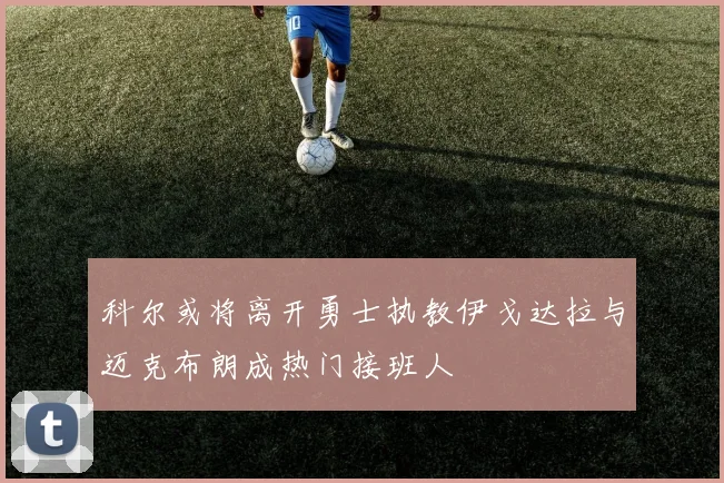 科尔或将离开勇士执教伊戈达拉与迈克布朗成热门接班人