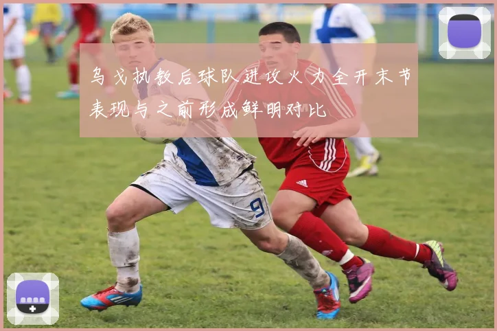 乌戈执教后球队进攻火力全开末节表现与之前形成鲜明对比