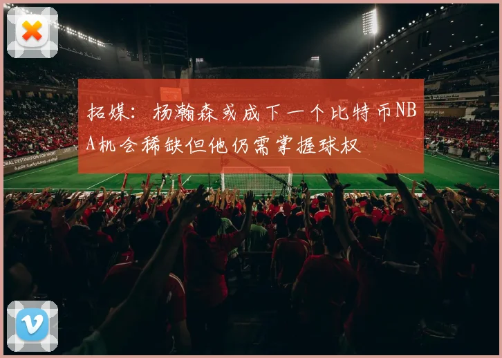 拓媒：杨瀚森或成下一个比特币NBA机会稀缺但他仍需掌握球权