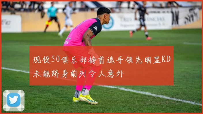 现役50俱乐部榜首选手领先明显KD未能跻身前列令人意外