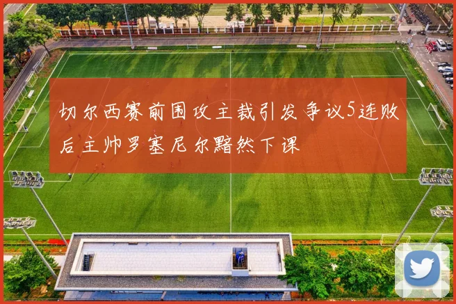 切尔西赛前围攻主裁引发争议5连败后主帅罗塞尼尔黯然下课