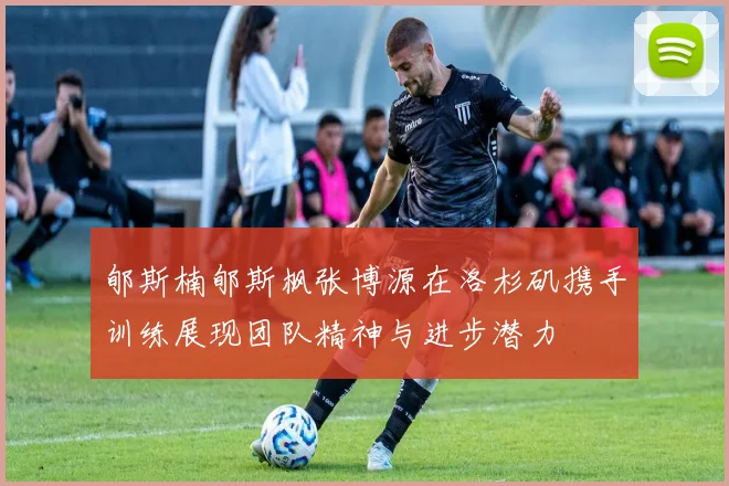 郇斯楠郇斯枫张博源在洛杉矶携手训练展现团队精神与进步潜力