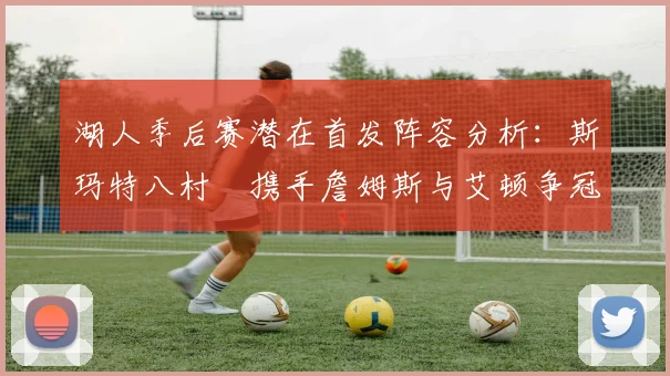 湖人季后赛潜在首发阵容分析：斯玛特八村塁携手詹姆斯与艾顿争冠之路