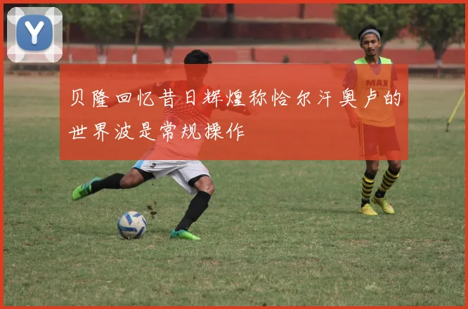 贝隆回忆昔日辉煌称恰尔汗奥卢的世界波是常规操作